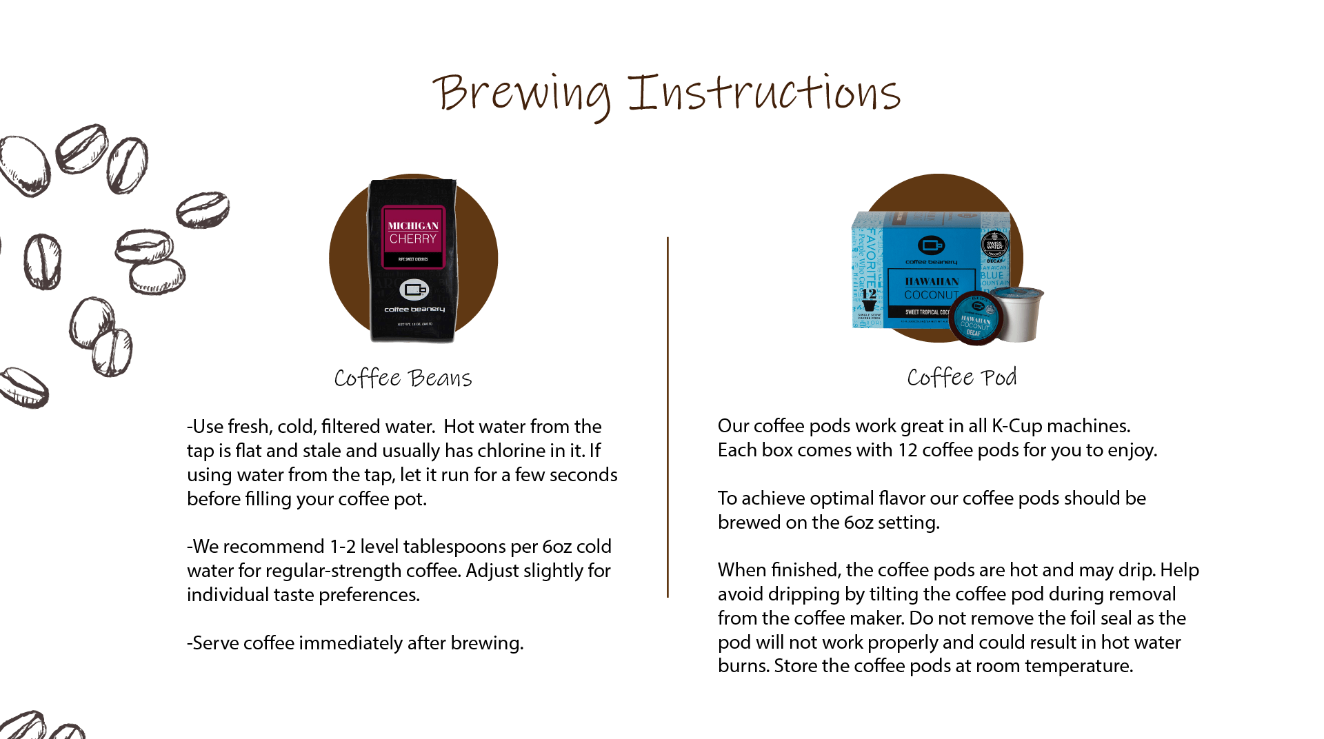 -Use fresh, cold, filtered water.  Hot water from the tap is flat and stale and usually has chlorine in it. If using water from the tap, let it run for a few seconds before filling your coffee pot.  -We recommend 1-2 level tablespoons per 6oz cold water for regular-strength coffee. Adjust slightly for individual taste preferences.  -Serve coffee immediately after brewing.