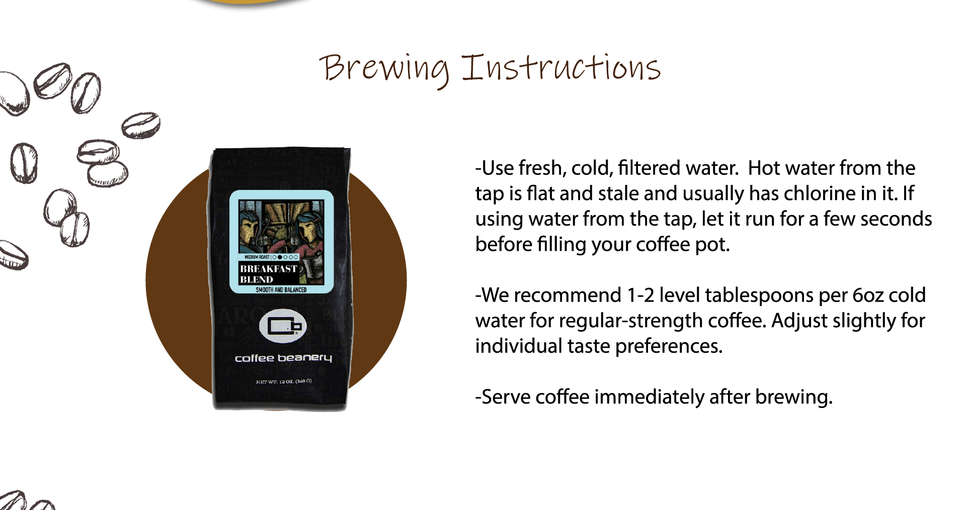 -Use fresh, cold, filtered water.  Hot water from the tap is flat and stale and usually has chlorine in it. If using water from the tap, let it run for a few seconds before filling your coffee pot.  -We recommend 1-2 level tablespoons per 6oz cold water for regular-strength coffee. Adjust slightly for individual taste preferences.  -Serve coffee immediately after brewing.