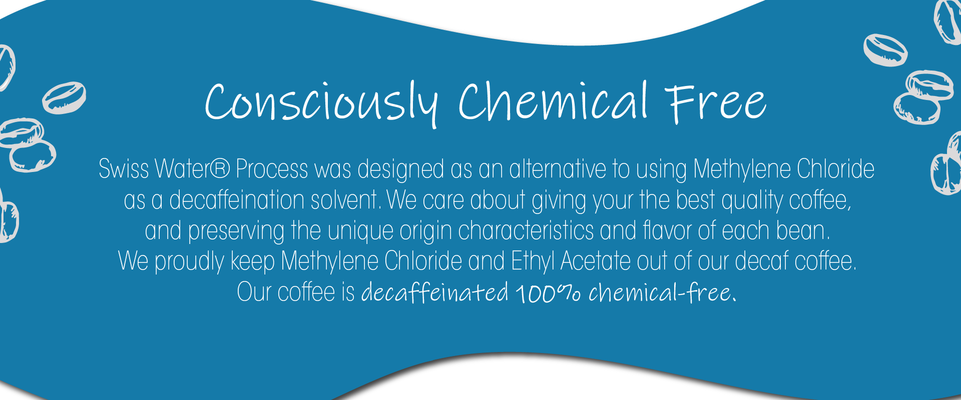 Swiss Water® Process was designed as an alternative to using Methylene Chloride as a decaffeination solvent. We care about giving your the best quality coffee,  and preserving the unique origin characteristics and flavor of each bean.  We proudly keep Methylene Chloride and Ethyl Acetate out of our decaf coffee.  Our coffee is decaffeinated 100% chemical-free.
