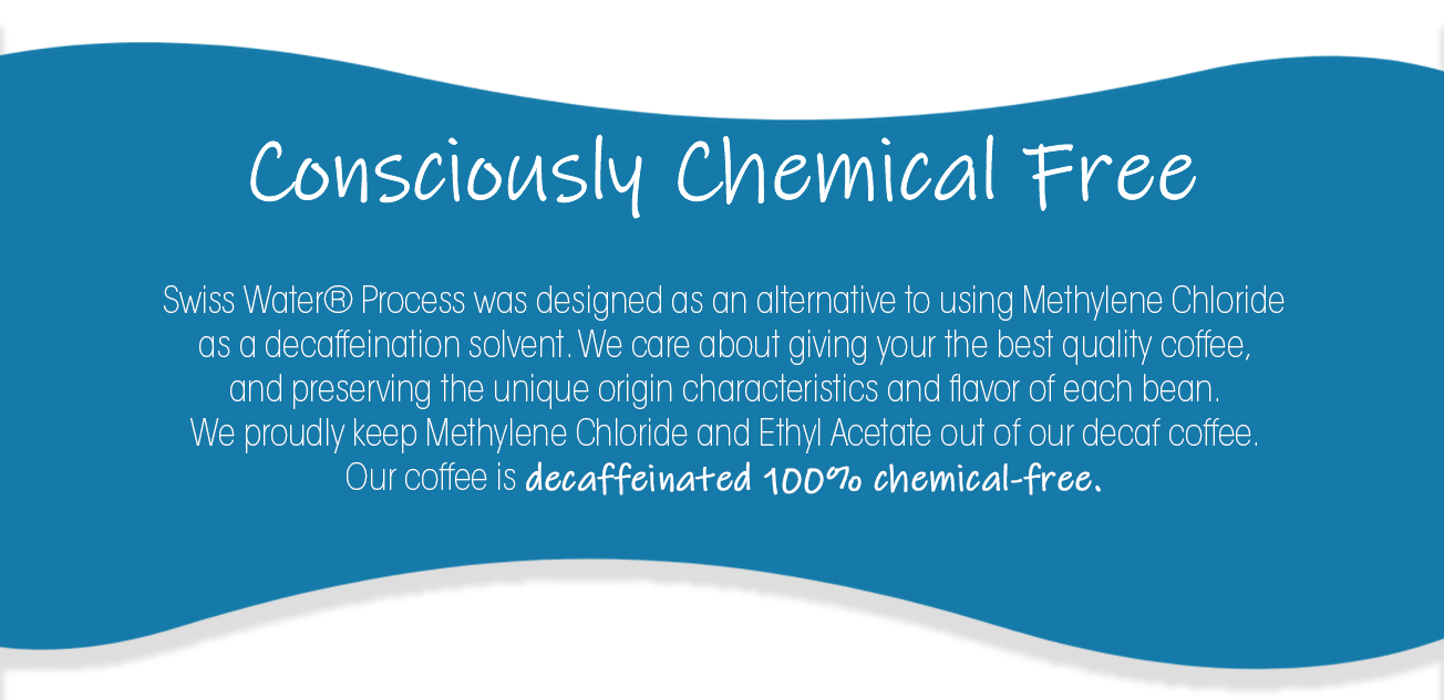 Consciously Chemical Free| Swiss Water® Process was designed as an alternative to using Methylene Chloride as a decaffeination solvent. We care about giving your the best quality coffee,  and preserving the unique origin characteristics and flavor of each bean.  We proudly keep Methylene Chloride and Ethyl Acetate out of our decaf coffee.  Our coffee is decaffeinated 100% chemical-free.
